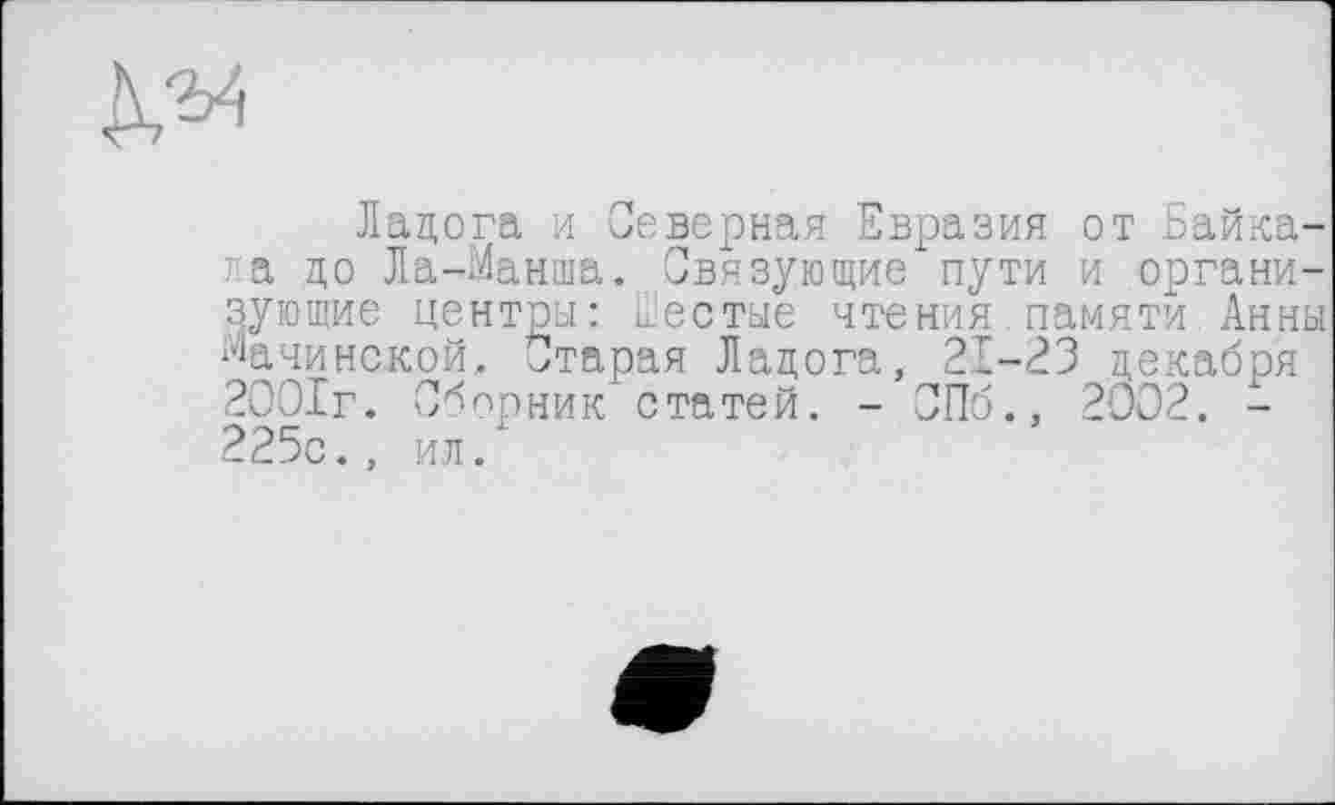 ﻿да
Ладога и Северная Евразия от Байкала цо Ла-Манша. Связующие пути и организующие центры: Шестые чтения памяти Анны Мачинской, Старая Ладога, 21-23 декабря 2001г. Сборник статей. - СПб., 2002. -225с., ил.